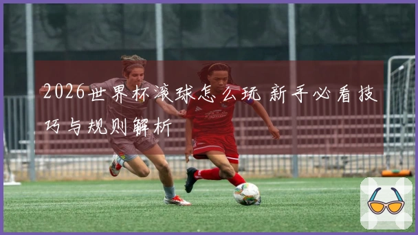 2026世界杯滚球怎么玩 新手必看技巧与规则解析